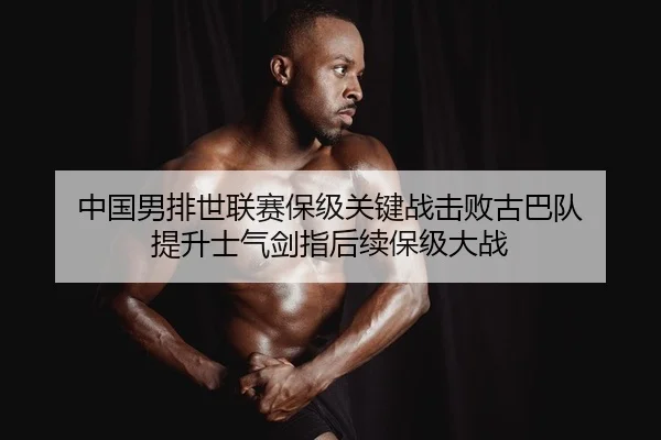 中国男排世联赛保级关键战击败古巴队 提升士气剑指后续保级大战
